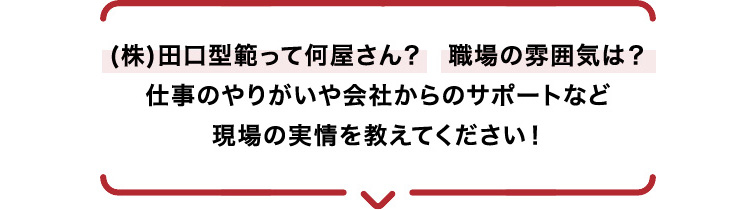 (株)田口型範って何屋さん？職場の雰囲気は？仕事のやりがいや会社からのサポートなど現場の実情を教えてください！